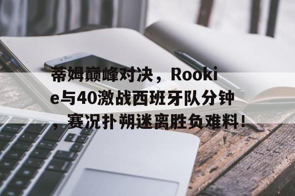 九游-蒂姆巅峰对决，Rookie与40激战西班牙队分钟，赛况扑朔迷离胜负难料！的简单介绍